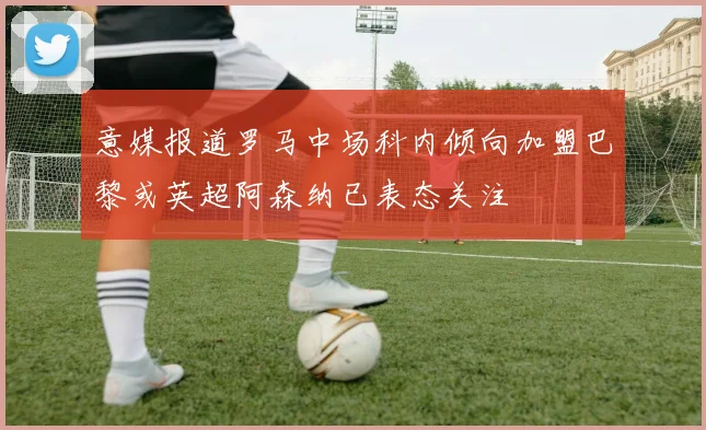 意媒报道罗马中场科内倾向加盟巴黎或英超阿森纳已表态关注