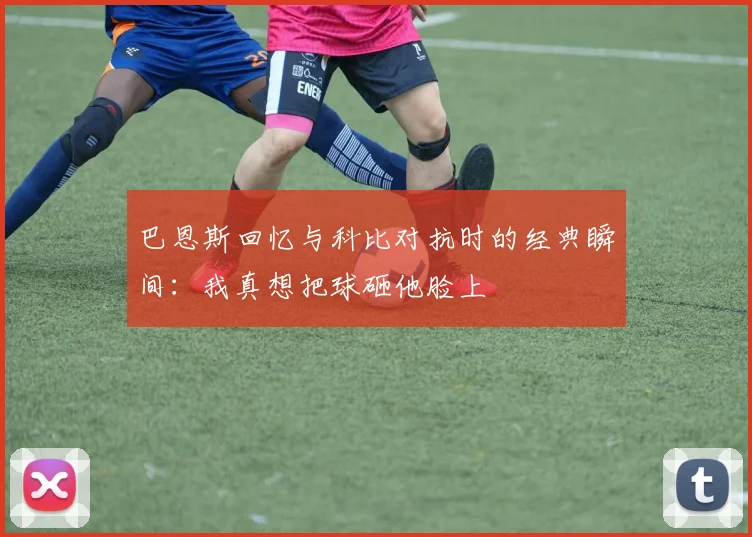 巴恩斯回忆与科比对抗时的经典瞬间：我真想把球砸他脸上