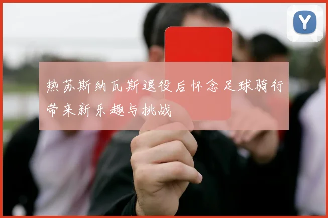 热苏斯纳瓦斯退役后怀念足球骑行带来新乐趣与挑战