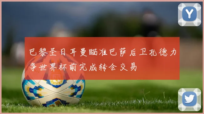 巴黎圣日耳曼瞄准巴萨后卫孔德力争世界杯前完成转会交易