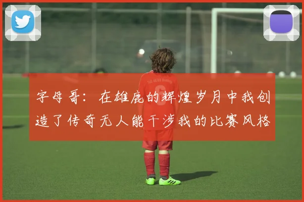 字母哥：在雄鹿的辉煌岁月中我创造了传奇无人能干涉我的比赛风格