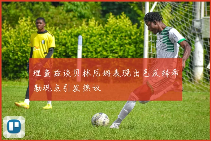 理查兹谈贝林厄姆表现出色反转希勒观点引发热议