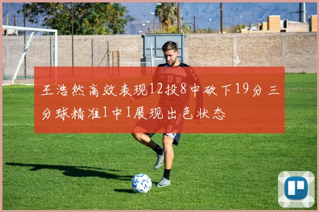 王浩然高效表现12投8中砍下19分三分球精准1中1展现出色状态