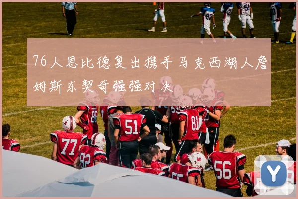 76人恩比德复出携手马克西湖人詹姆斯东契奇强强对决
