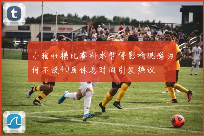 小猪吐槽比赛补水暂停影响观感为何不设40度休息时间引发热议