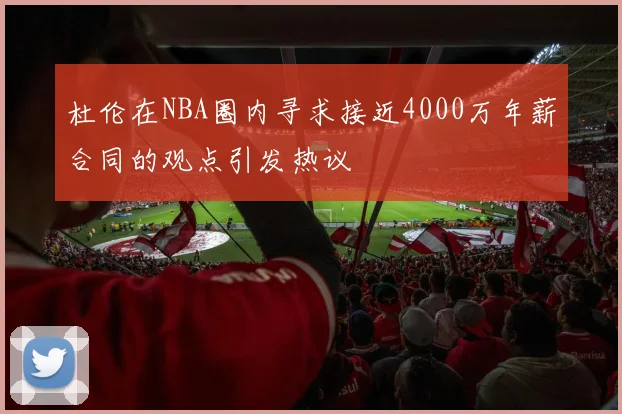杜伦在NBA圈内寻求接近4000万年薪合同的观点引发热议