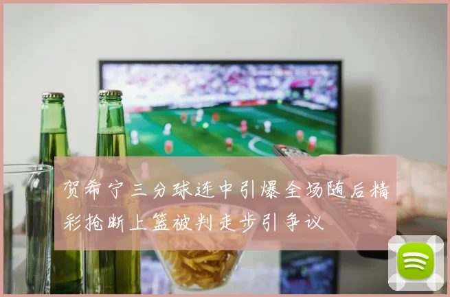 贺希宁三分球连中引爆全场随后精彩抢断上篮被判走步引争议