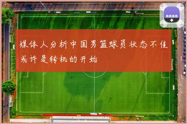 媒体人分析中国男篮球员状态不佳或许是转机的开始