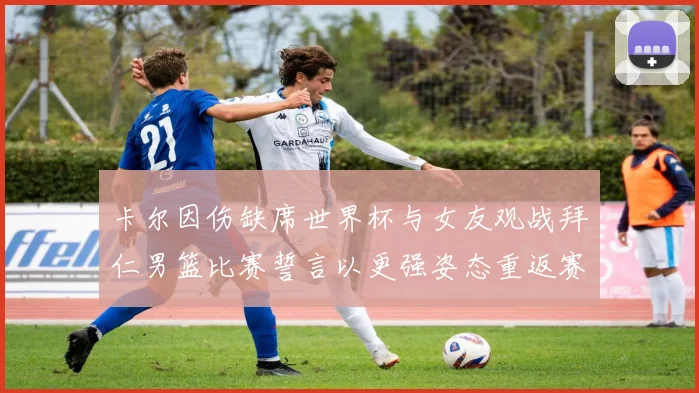 卡尔因伤缺席世界杯与女友观战拜仁男篮比赛誓言以更强姿态重返赛场