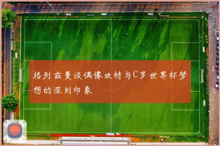 格列兹曼谈偶像坎特与C罗世界杯梦想的深刻印象