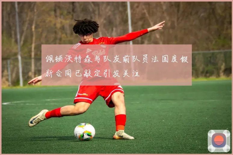 佩顿沃特森与队友前队员法国度假新合同已敲定引发关注
