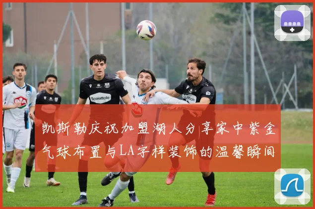 凯斯勒庆祝加盟湖人分享家中紫金气球布置与LA字样装饰的温馨瞬间