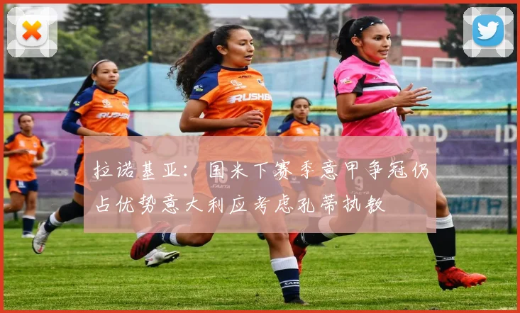 拉诺基亚：国米下赛季意甲争冠仍占优势意大利应考虑孔蒂执教