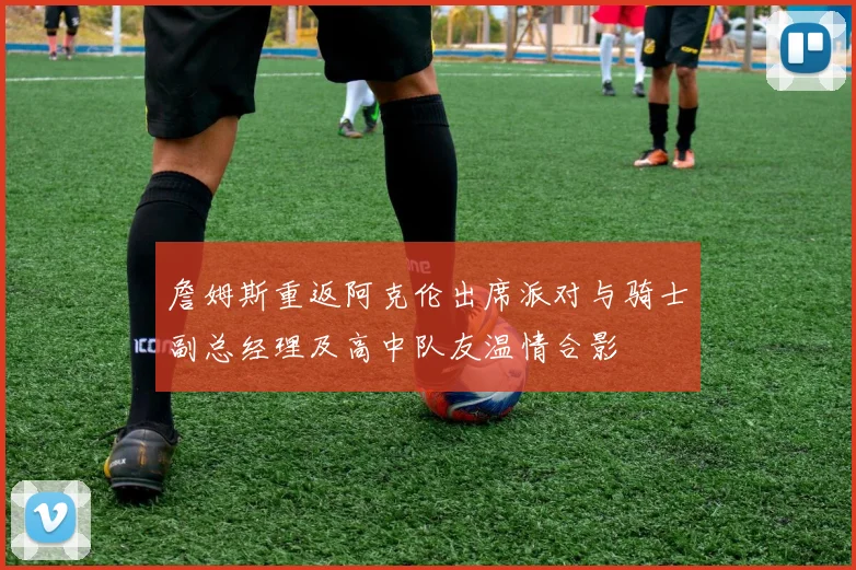 詹姆斯重返阿克伦出席派对与骑士副总经理及高中队友温情合影