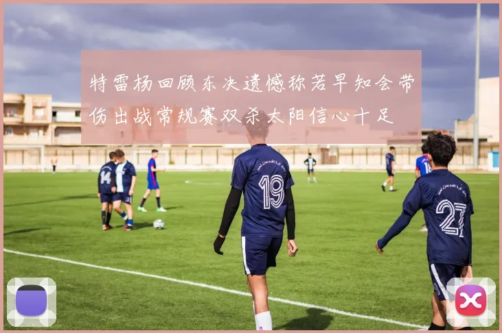特雷杨回顾东决遗憾称若早知会带伤出战常规赛双杀太阳信心十足