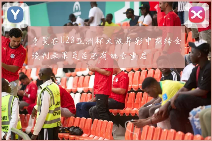 李昊在U23亚洲杯大放异彩申花转会谈判未果是否还有机会重启