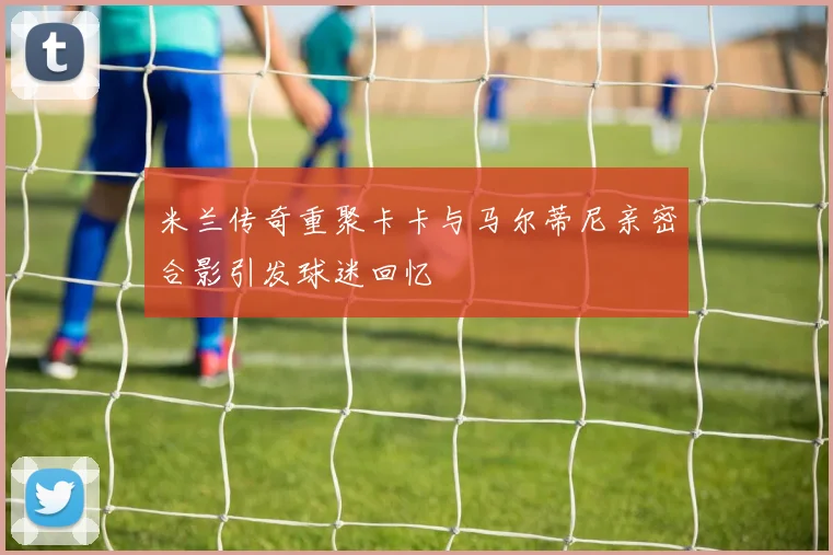 米兰传奇重聚卡卡与马尔蒂尼亲密合影引发球迷回忆