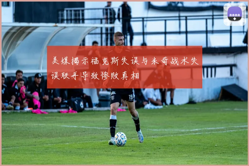 美媒揭示福克斯失误与米奇战术失误联手导致惨败真相