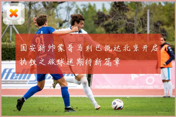 国安新帅蒙哥马利已抵达北京开启执教之旅球迷期待新篇章