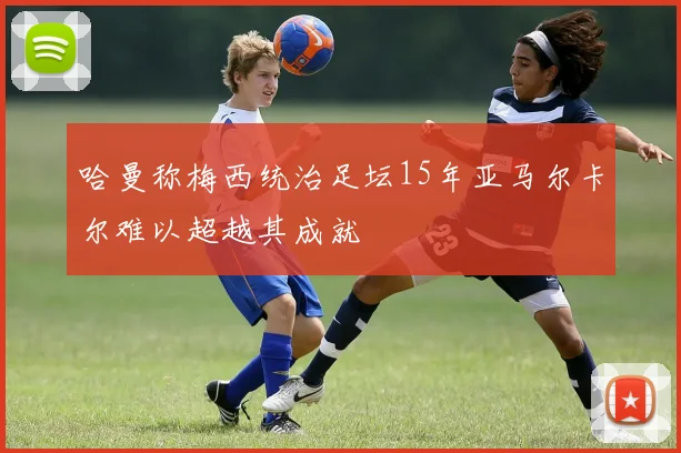哈曼称梅西统治足坛15年亚马尔卡尔难以超越其成就